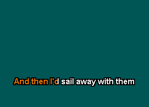 And then I'd sail away with them