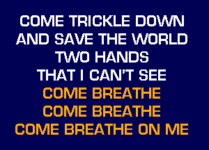 COME TRICKLE DOWN
AND SAVE THE WORLD
TWO HANDS
THAT I CAN'T SEE
COME BREATHE
COME BREATHE
COME BREATHE ON ME