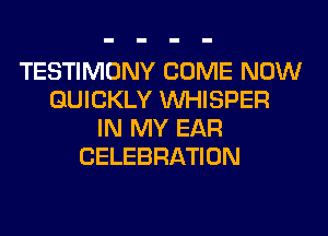 TESTIMONY COME NOW
QUICKLY VVHISPER
IN MY EAR
CELEBRATION