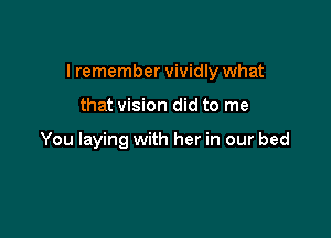 I remember vividly what

that vision did to me

You laying with her in our bed