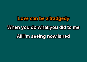 Love can be a tradgedy

When you do what you did to me

All I'm seeing now is red