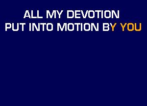 ALL MY DEVOTIUN
PUT INTO MOTION BY YOU