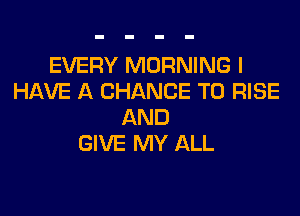 EVERY MORNING I
HAVE A CHANCE TO RISE

AND
GIVE MY ALL
