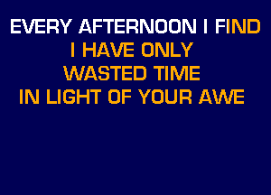 EVERY AFTERNOON I FIND
I HAVE ONLY
WASTED TIME
IN LIGHT OF YOUR AWE