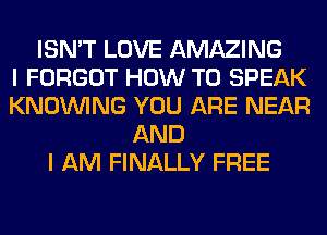 ISN'T LOVE AMAZING
I FORGOT HOW TO SPEAK
KNOUVING YOU ARE NEAR
AND
I AM FINALLY FREE