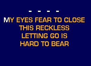 MY EYES FEAR TO CLOSE
THIS RECKLESS
LETTING GO IS
HARD TO BEAR