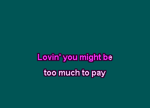 Lovin' you might be

too much to pay