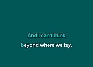 And I can't think

beyond where we lay.