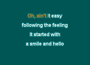 Oh, ain't it easy

following the feeling

It started with

a smile and hello