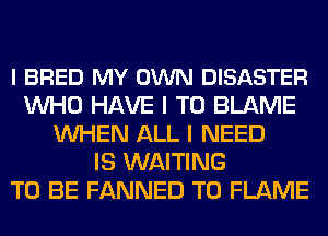 l BRED MY OWN DISASTER
WHO HAVE I TO BLAME
WHEN ALL I NEED
IS WAITING
TO BE FANNED T0 FLAME