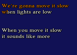 TWe're gonna move it slow
When lights are low

XVhen you move it slow
it sounds like more
