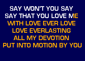 SAY WON'T YOU SAY
SAY THAT YOU LOVE ME
WITH LOVE EVER LOVE
LOVE EVERLASTING
ALL MY DEVOTION
PUT INTO MOTION BY YOU