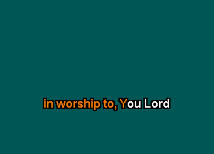 in worship to, You Lord