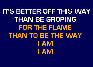 ITS BETTER OFF THIS WAY
THAN BE GROPING
FOR THE FLAME
THAN TO BE THE WAY
I AM
I AM
