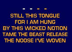 STILL THIS TONGUE
FOR I AM HUNG

BY THIS WICKED NOTION
TAME THE BEAST RELEASE

THE NOOSE I'VE WOVEN
