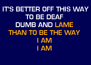 ITS BETTER OFF THIS WAY
TO BE DEAF
DUMB AND LAME
THAN TO BE THE WAY
I AM
I AM