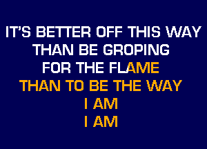 ITS BETTER OFF THIS WAY
THAN BE GROPING
FOR THE FLAME
THAN TO BE THE WAY
I AM
I AM