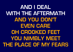 AND I DEAL
WITH THE AFTERMATH
AND YOU DON'T
EVEN CARE
0H CROOKED FEET
YOU NIMBLY MEET
THE PLACE OF MY FEARS