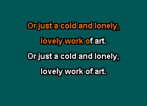 Orjust a cold and lonely,

lovely work of art.

Orjust a cold and lonely,

lovely work of art.