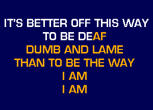 ITS BETTER OFF THIS WAY
TO BE DEAF
DUMB AND LAME
THAN TO BE THE WAY
I AM
I AM