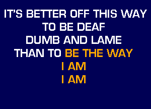 ITS BETTER OFF THIS WAY
TO BE DEAF
DUMB AND LAME
THAN TO BE THE WAY
I AM
I AM