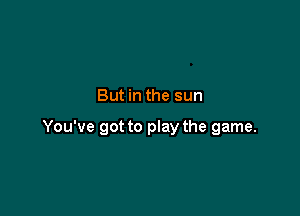 But in the sun

You've got to play the game.