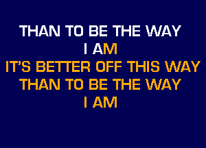 THAN TO BE THE WAY
I AM
ITS BETTER OFF THIS WAY
THAN TO BE THE WAY
I AM