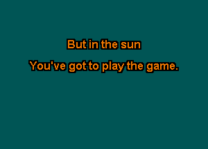 But in the sun

You've got to play the game.