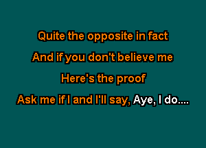 Quite the opposite in fact
And ifyou don't believe me

Here's the proof

Ask me ifl and I'll say, Aye, I do....