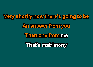 Very shortly now there's going to be
An answer from you

Then one from me

That's matrimony