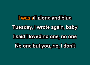 lwas all alone and blue

Tuesday, lwrote again, baby

I said I loved no one, no one

No one but you. no, I don't