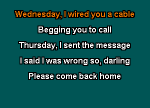 Wednesday, I wired you a cable
Begging you to call
Thursday, I sent the message

I said lwas wrong so, darling

Please come back home

g