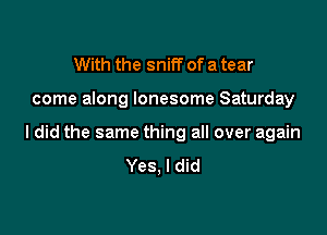 With the sniff of a tear

come along lonesome Saturday

I did the same thing all over again
Yes, I did