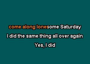 come along lonesome Saturday

I did the same thing all over again
Yes, I did