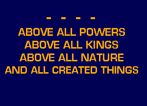ABOVE ALL POWERS
ABOVE ALL KINGS

ABOVE ALL NATURE
AND ALL CREATED THINGS