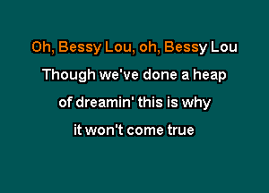 Oh, Bessy Lou, oh, Bessy Lou

Though we've done a heap

of dreamin' this is why

it won't come true