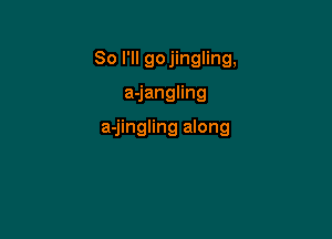 So I'll gojingling,

ajangnng

a-jingling along