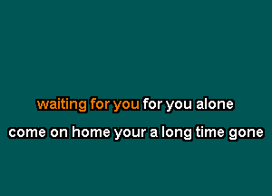 waiting for you for you alone

come on home your a long time gone