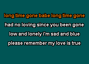 long time gone babe long time gone
had no loving since you been gone
low and lonely i'm sad and blue

please remember my love is true