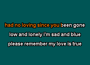 had no loving since you been gone

low and lonely i'm sad and blue

please remember my love is true