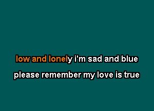 low and lonely i'm sad and blue

please remember my love is true