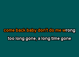 come back baby don't do me wrong

too long gone. a long time gone