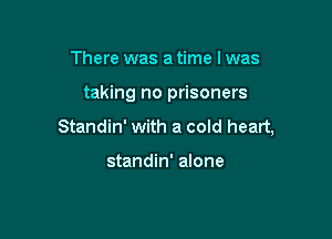 There was a time I was

taking no prisoners

Standin' with a cold heart,

standin' alone