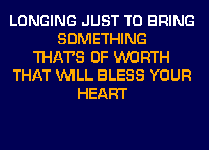 LONGING JUST TO BRING
SOMETHING
THAT'S 0F WORTH
THAT WILL BLESS YOUR
HEART