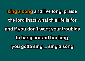 sing a song and live long, praise
the lord thats what this life is for
and if you don't want your troubles
to hang around too long,

you gotta sing.... sing a song