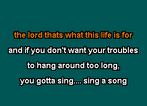 the lord thats what this life is for
and if you don't want your troubles
to hang around too long,

you gotta sing.... sing a song