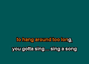 to hang around too long,

you gotta sing.... sing a song