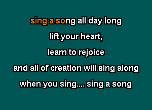 sing a song all day long
lift your heart,

learn to rejoice

and all of creation will sing along

when you sing.... sing a song