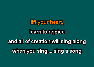 lift your heart,

learn to rejoice

and all of creation will sing along

when you sing.... sing a song