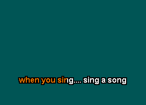 when you sing.... sing a song